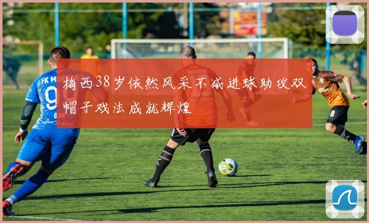 梅西38岁依然风采不减进球助攻双帽子戏法成就辉煌