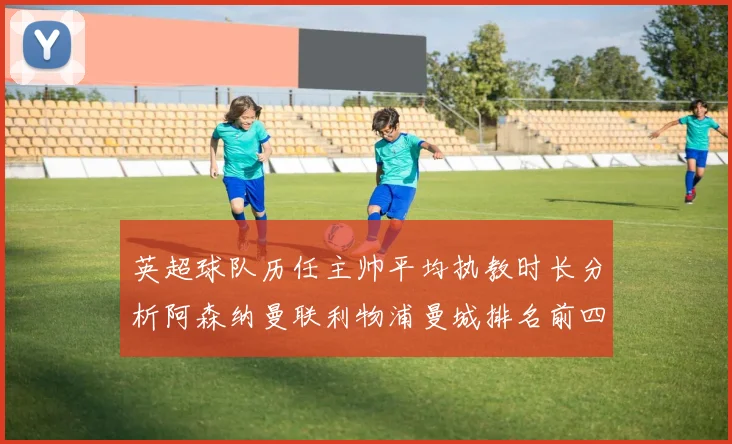 英超球队历任主帅平均执教时长分析阿森纳曼联利物浦曼城排名前四