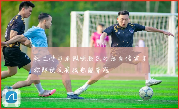 杜兰特与老佩顿激烈对话自信宣言称即便没有我也能夺冠