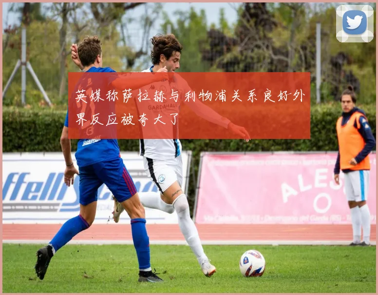 英媒称萨拉赫与利物浦关系良好外界反应被夸大了