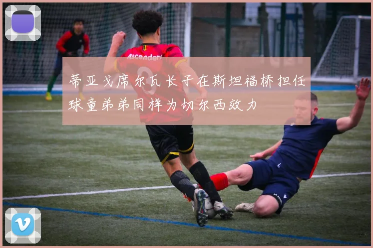 蒂亚戈席尔瓦长子在斯坦福桥担任球童弟弟同样为切尔西效力