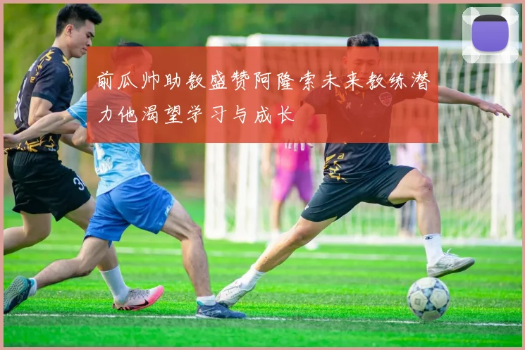 前瓜帅助教盛赞阿隆索未来教练潜力他渴望学习与成长