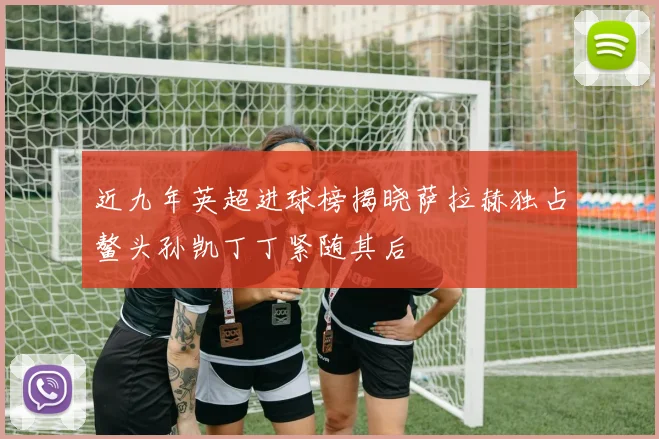 近九年英超进球榜揭晓萨拉赫独占鳌头孙凯丁丁紧随其后