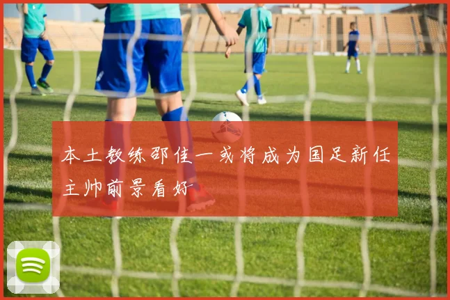 本土教练邵佳一或将成为国足新任主帅前景看好